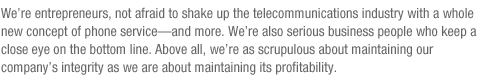 We’re entrepreneurs, not afraid to shake up the telecommunications industry with a whole new concept of phone service—and more. We’re also serious business people who keep a close eye on the bottom line. Above all, we’re as scrupulous about maintaining our company’s integrity as we are about maintaining its profitability.
